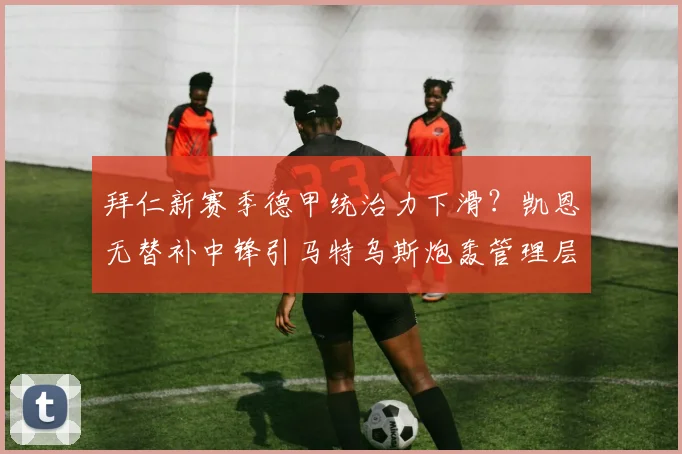 拜仁新赛季德甲统治力下滑？凯恩无替补中锋引马特乌斯炮轰管理层