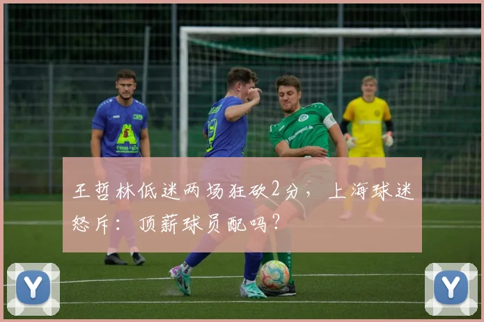 王哲林低迷两场狂砍2分，上海球迷怒斥：顶薪球员配吗？