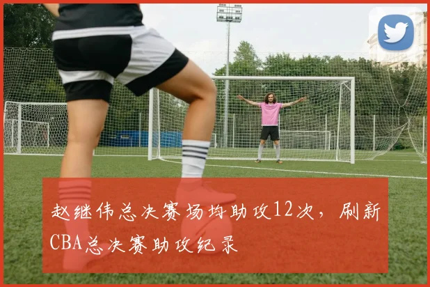 赵继伟总决赛场均助攻12次,刷新CBA总决赛助攻纪录