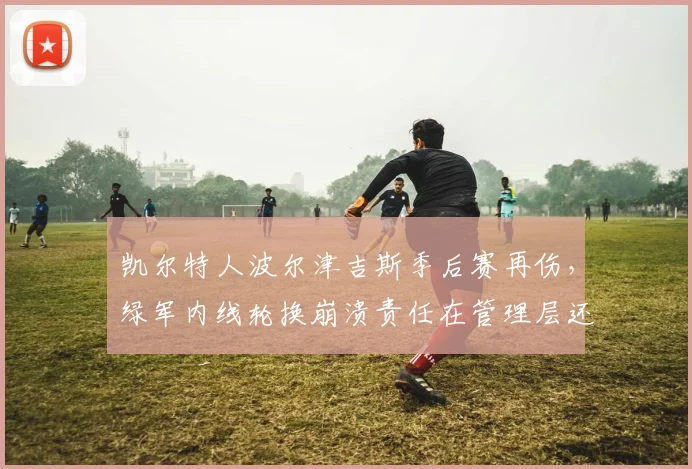 凯尔特人波尔津吉斯季后赛再伤,绿军内线轮换崩溃责任在管理层还是医疗组?