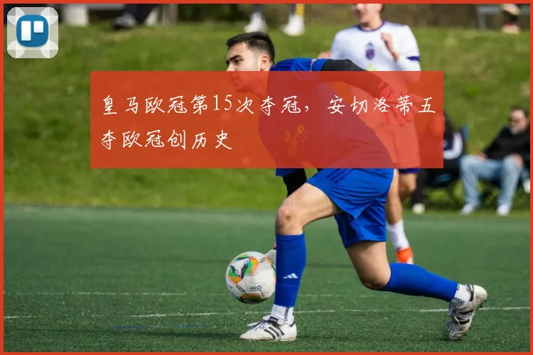 皇马欧冠第15次夺冠，安切洛蒂五夺欧冠创历史