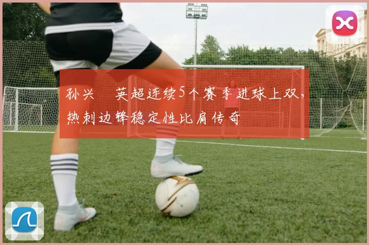 孙兴慜英超连续5个赛季进球上双，热刺边锋稳定性比肩传奇