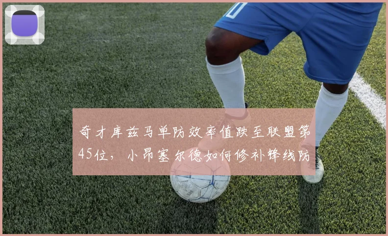 奇才库兹马单防效率值跌至联盟第45位,小昂塞尔德如何修补锋线防守漏洞?