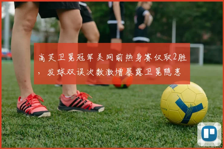 高芙卫冕冠军美网前热身赛仅取2胜，发球双误次数激增暴露卫冕隐患