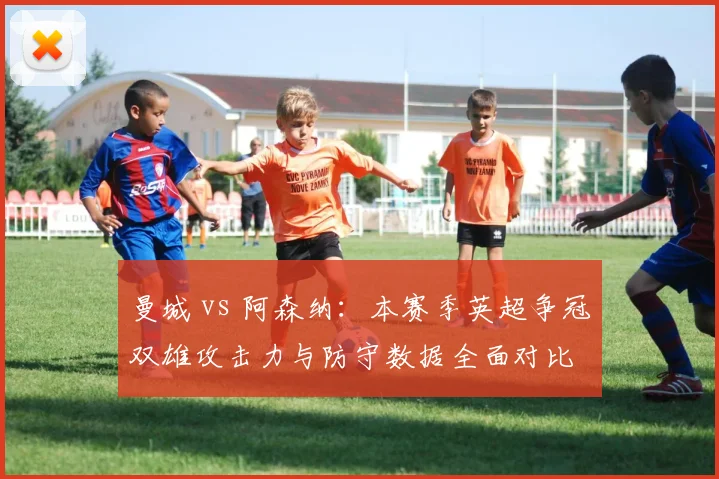 曼城 vs 阿森纳：本赛季英超争冠双雄攻击力与防守数据全面对比