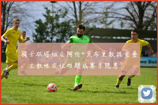骑士双塔组合阿伦+莫布里数据重叠，主教练定位难题成赛季隐患？