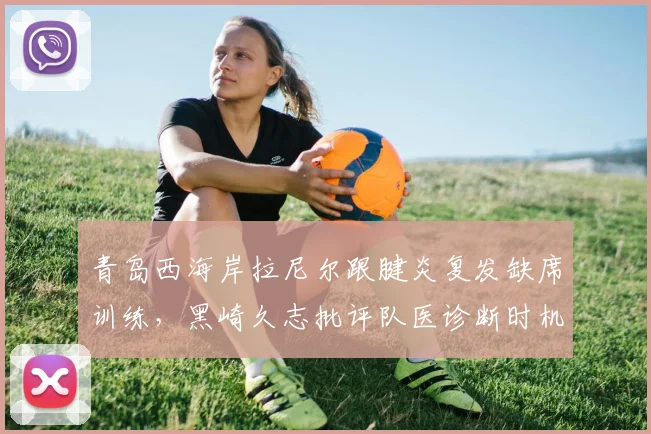青岛西海岸拉尼尔跟腱炎复发缺席训练，黑崎久志批评队医诊断时机