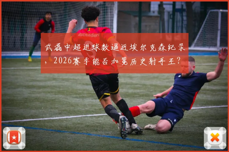 武磊中超进球数逼近埃尔克森纪录,2026赛季能否加冕历史射手王?